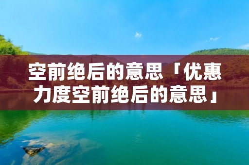 空前绝后的意思「优惠力度空前绝后的意思」 空前绝后的意思「优惠力度空前绝后的意思」
