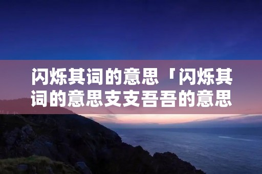 闪烁其词的意思「闪烁其词的意思支支吾吾的意思」