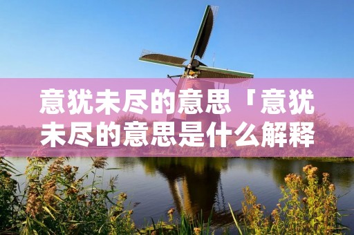 意犹未尽的意思「意犹未尽的意思是什么解释」