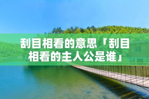 刮目相看的意思「刮目相看的主人公是谁」