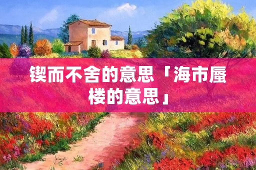 锲而不舍的意思「海市蜃楼的意思」 锲而不舍的意思「海市蜃楼的意思」