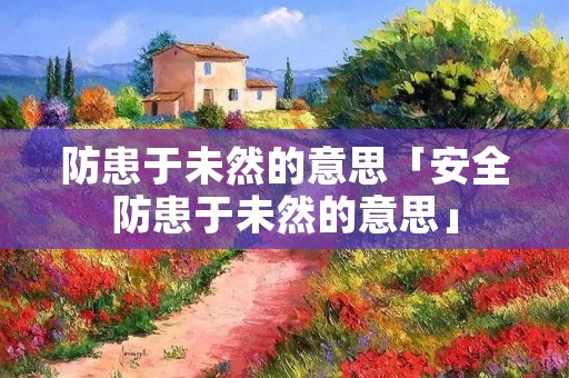 防患于未然的意思「安全防患于未然的意思」 防患于未然的意思「安全防患于未然的意思」