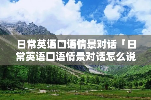 日常英语口语情景对话「日常英语口语情景对话怎么说」 日常英语口语情景对话「日常英语口语情景对话怎么说」