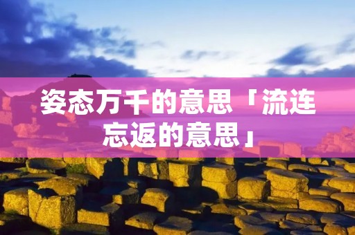 姿态万千的意思「流连忘返的意思」