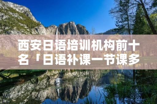 西安日语培训机构前十名「日语补课一节课多少钱」 西安日语培训机构前十名「日语补课一节课多少钱」