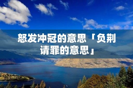 怒发冲冠的意思「负荆请罪的意思」