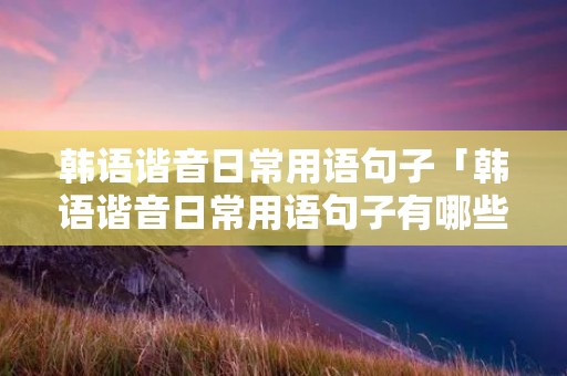 韩语谐音日常用语句子「韩语谐音日常用语句子有哪些」 韩语谐音日常用语句子「韩语谐音日常用语句子有哪些」