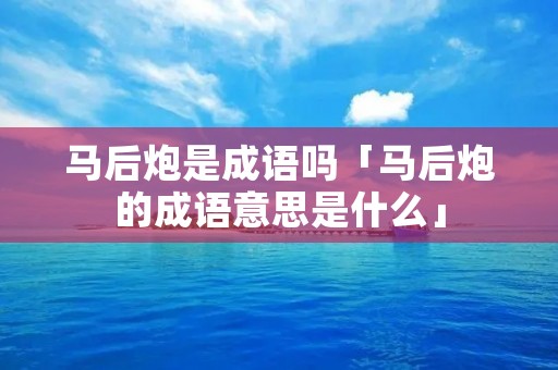 马后炮是成语吗「马后炮的成语意思是什么」