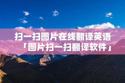 扫一扫图片在线翻译英语「图片扫一扫翻译软件」 扫一扫图片在线翻译英语「图片扫一扫翻译软件」
