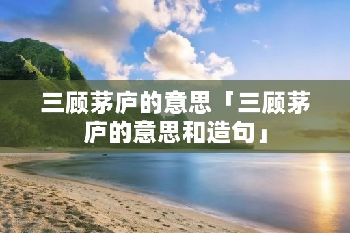 三顾茅庐的意思「三顾茅庐的意思和造句」