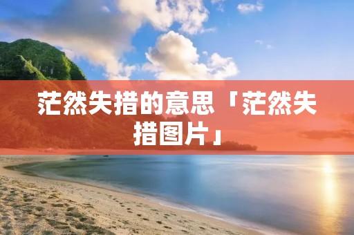 茫然失措的意思「茫然失措图片」