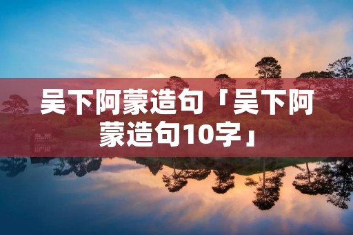 吴下阿蒙造句「吴下阿蒙造句10字」