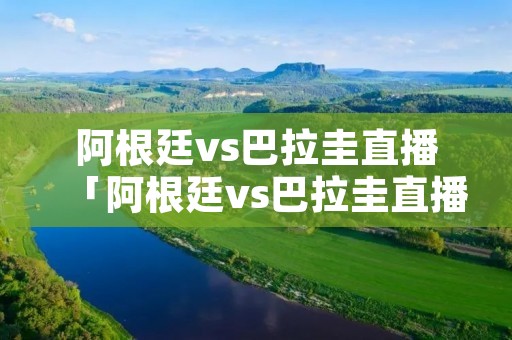 阿根廷vs巴拉圭直播「阿根廷vs巴拉圭直播进球预测」 阿根廷vs巴拉圭直播「阿根廷vs巴拉圭直播进球预测」