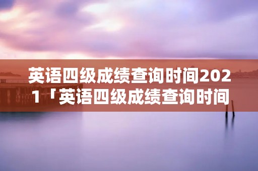 英语四级成绩查询时间2021「英语四级成绩查询时间2021年6月」