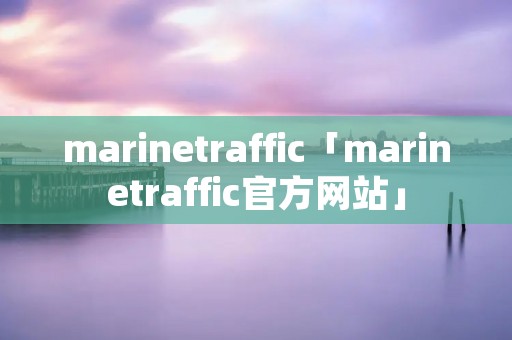 marinetraffic「marinetraffic官方网站」 marinetraffic「marinetraffic官方网站」