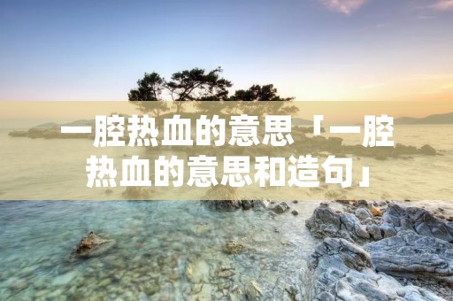 一腔热血的意思「一腔热血的意思和造句」 一腔热血的意思「一腔热血的意思和造句」