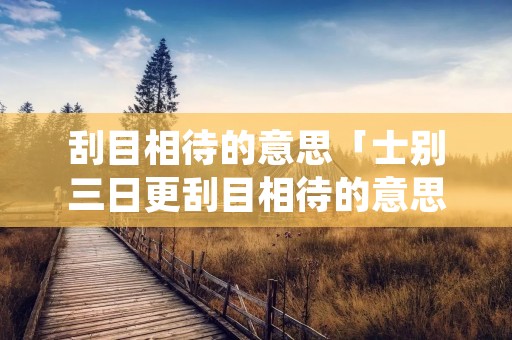刮目相待的意思「士别三日更刮目相待的意思」