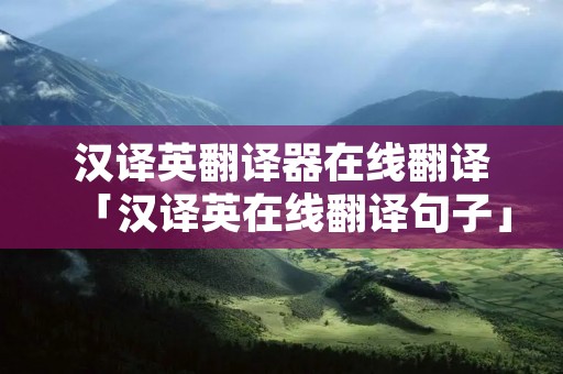 汉译英翻译器在线翻译「汉译英在线翻译句子」