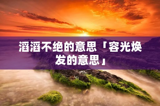 滔滔不绝的意思「容光焕发的意思」