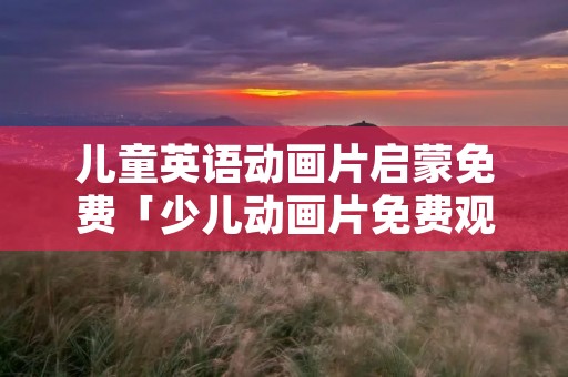 儿童英语动画片启蒙免费「少儿动画片免费观看大全」