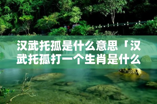 汉武托孤是什么意思「汉武托孤打一个生肖是什么生肖」