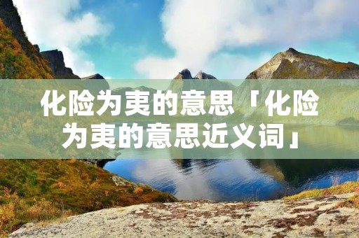 化险为夷的意思「化险为夷的意思近义词」