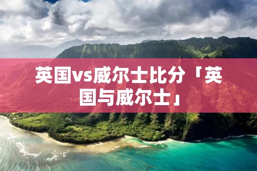 英国vs威尔士比分「英国与威尔士」 英国vs威尔士比分「英国与威尔士」