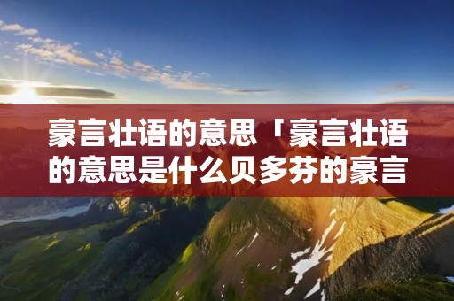豪言壮语的意思「豪言壮语的意思是什么贝多芬的豪言壮语是什么」