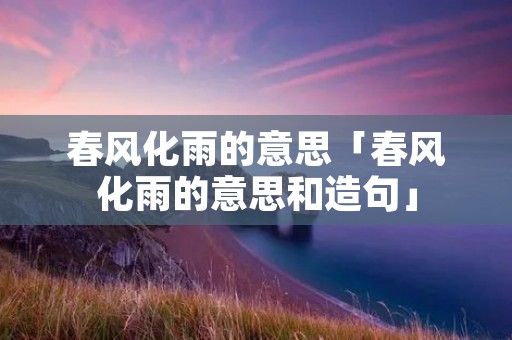 春风化雨的意思「春风化雨的意思和造句」 春风化雨的意思「春风化雨的意思和造句」