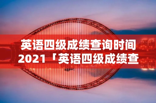 英语四级成绩查询时间2021「英语四级成绩查询时间2021分数线」