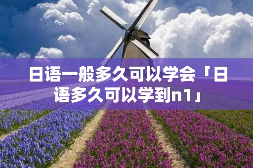 日语一般多久可以学会「日语多久可以学到n1」