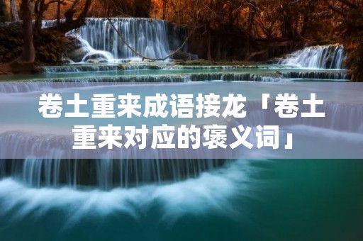 卷土重来成语接龙「卷土重来对应的褒义词」