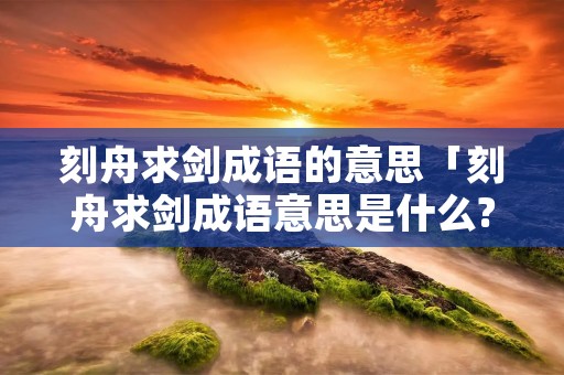 刻舟求剑成语的意思「刻舟求剑成语意思是什么?」