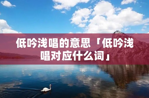 低吟浅唱的意思「低吟浅唱对应什么词」 低吟浅唱的意思「低吟浅唱对应什么词」