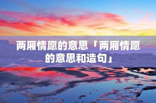 两厢情愿的意思「两厢情愿的意思和造句」