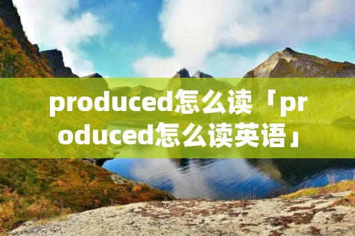 produced怎么读「produced怎么读英语」 produced怎么读「produced怎么读英语」