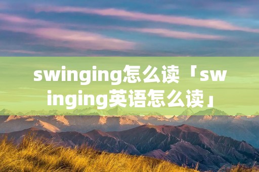 swinging怎么读「swinging英语怎么读」 swinging怎么读「swinging英语怎么读」