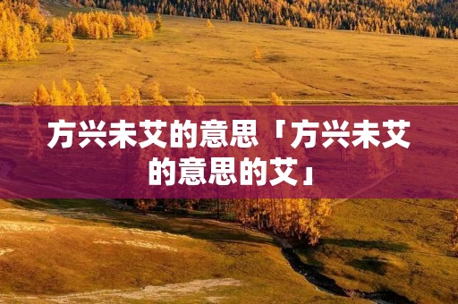 方兴未艾的意思「方兴未艾的意思的艾」