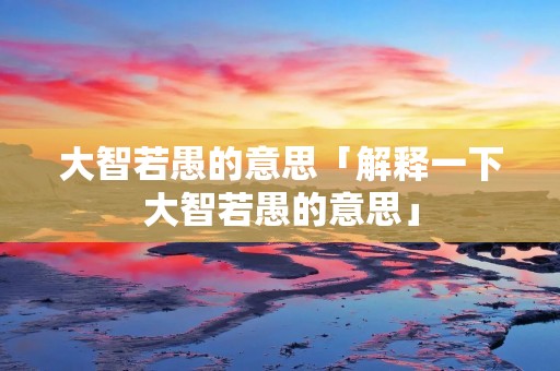 大智若愚的意思「解释一下大智若愚的意思」 大智若愚的意思「解释一下大智若愚的意思」