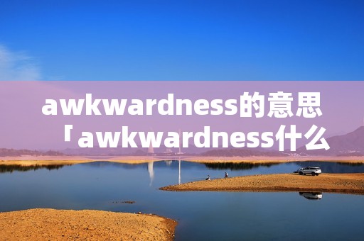 awkwardness的意思「awkwardness什么意思中文」