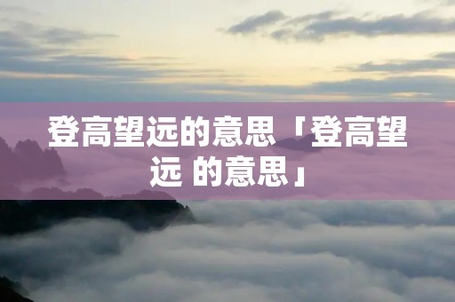 登高望远的意思「登高望远 的意思」 登高望远的意思「登高望远 的意思」