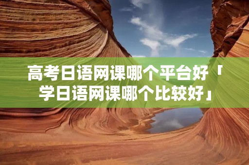 高考日语网课哪个平台好「学日语网课哪个比较好」