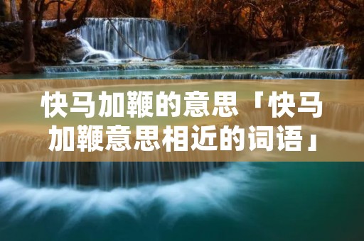 快马加鞭的意思「快马加鞭意思相近的词语」