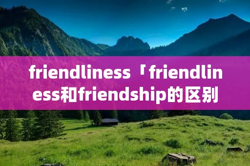 friendliness「friendliness和friendship的区别」