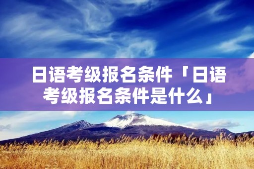 日语考级报名条件「日语考级报名条件是什么」