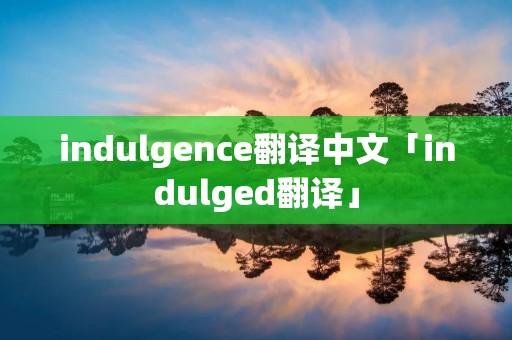 indulgence翻译中文「indulged翻译」