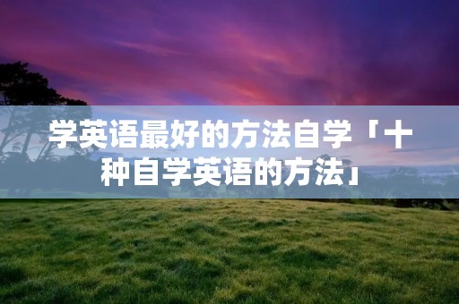 学英语最好的方法自学「十种自学英语的方法」 学英语最好的方法自学「十种自学英语的方法」