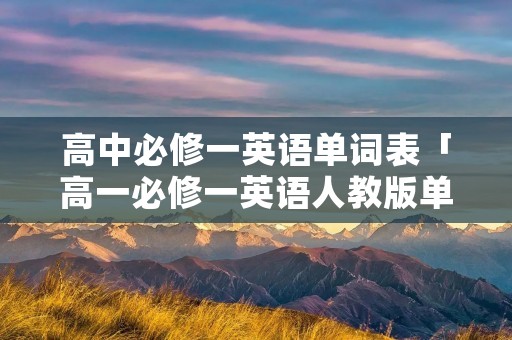 高中必修一英语单词表「高一必修一英语人教版单词表」