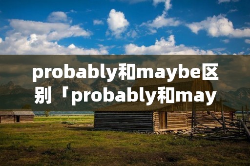 probably和maybe区别「probably和maybe区别现在完成时」