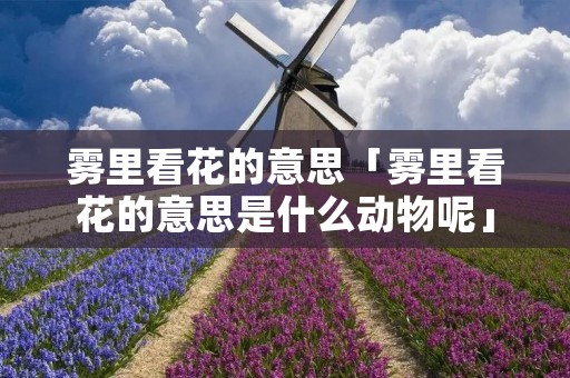 雾里看花的意思「雾里看花的意思是什么动物呢」 雾里看花的意思「雾里看花的意思是什么动物呢」